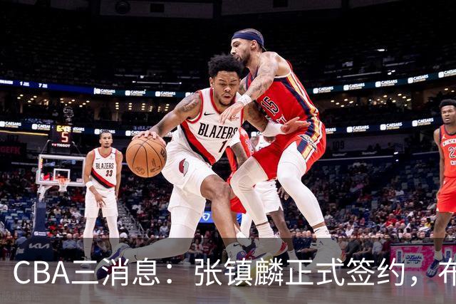 CBA三消息：张镇麟正式签约，布朗和广厦有矛盾，中国男篮增劲敌